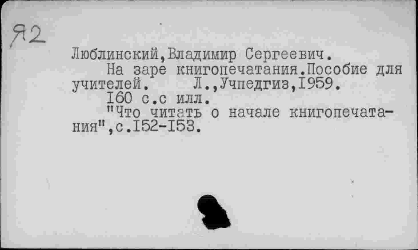 ﻿Люблинский,Владимир Сергеевич.
На заре книгопечатания.Пособие для учителей.	Л.,Учпедгиз,1959.
160 с.с илл.
"Что читать о начале книгопечатания”, с.I52-153.